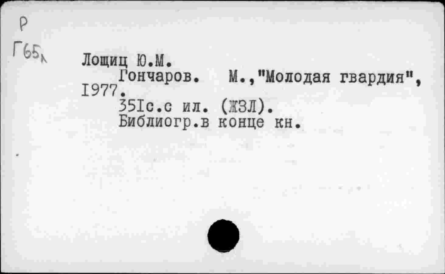 ﻿р
	Лощиц Ю.М. Гончаров. М.,"Молодая гвардия", 351с.с ил. (ЖЗЛ). Библиогр.в конце кн.